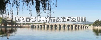 ​北京颐和园位置在北京哪里呀 北京颐和园位于哪里