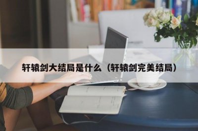 ​轩辕剑大结局是什么（轩辕剑完美结局）